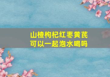 山楂枸杞红枣黄芪可以一起泡水喝吗