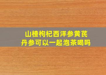 山楂枸杞西洋参黄芪丹参可以一起泡茶喝吗