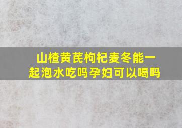 山楂黄芪枸杞麦冬能一起泡水吃吗孕妇可以喝吗