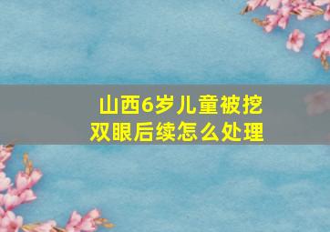 山西6岁儿童被挖双眼后续怎么处理