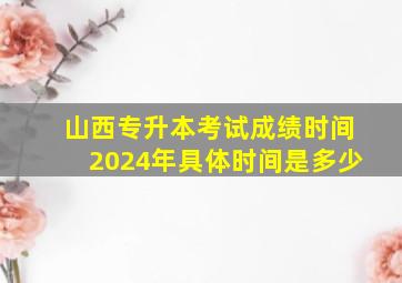 山西专升本考试成绩时间2024年具体时间是多少