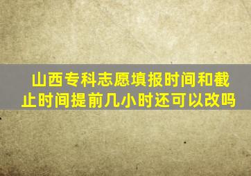 山西专科志愿填报时间和截止时间提前几小时还可以改吗