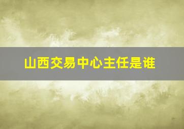 山西交易中心主任是谁