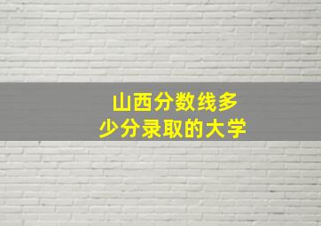 山西分数线多少分录取的大学