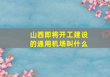 山西即将开工建设的通用机场叫什么