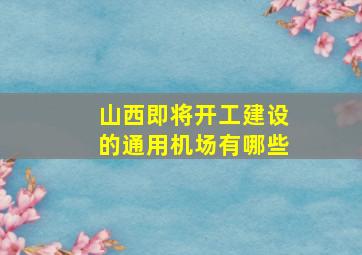 山西即将开工建设的通用机场有哪些