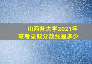 山西各大学2021年高考录取分数线是多少