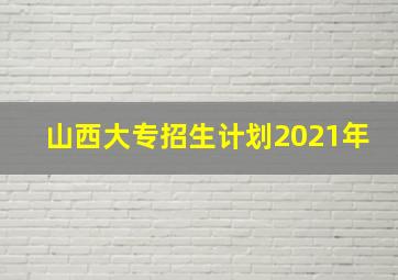 山西大专招生计划2021年