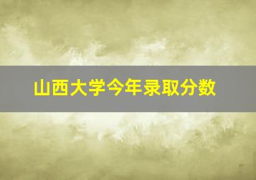 山西大学今年录取分数