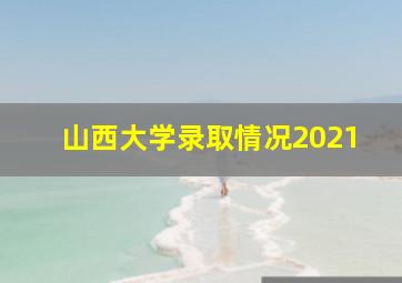 山西大学录取情况2021