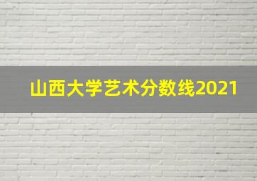 山西大学艺术分数线2021