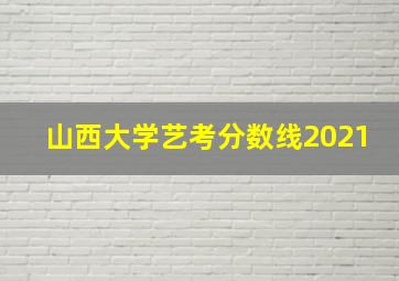 山西大学艺考分数线2021