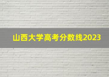 山西大学高考分数线2023