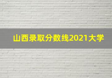 山西录取分数线2021大学