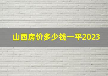 山西房价多少钱一平2023