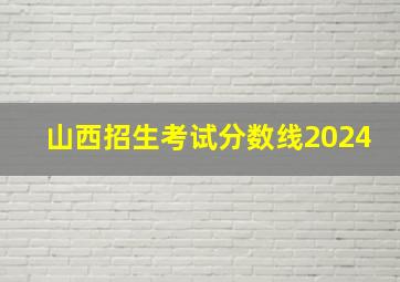 山西招生考试分数线2024