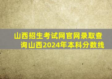 山西招生考试网官网录取查询山西2024年本科分数线