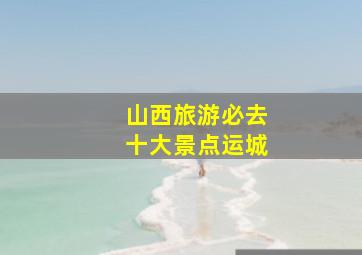 山西旅游必去十大景点运城