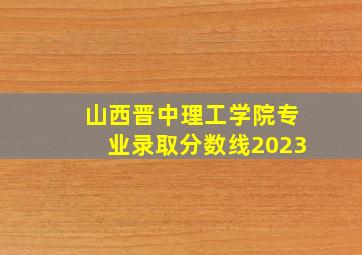 山西晋中理工学院专业录取分数线2023