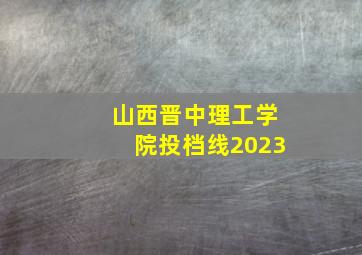 山西晋中理工学院投档线2023