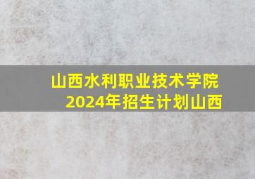 山西水利职业技术学院2024年招生计划山西