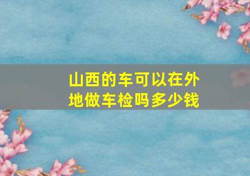 山西的车可以在外地做车检吗多少钱