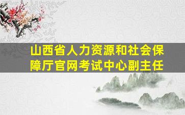 山西省人力资源和社会保障厅官网考试中心副主任