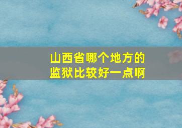 山西省哪个地方的监狱比较好一点啊