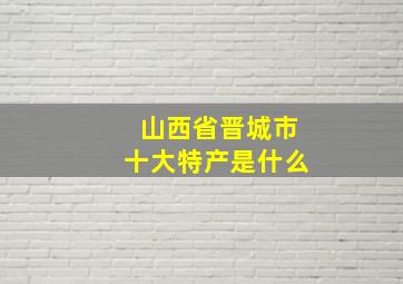 山西省晋城市十大特产是什么