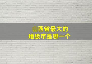 山西省最大的地级市是哪一个