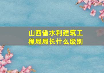 山西省水利建筑工程局局长什么级别