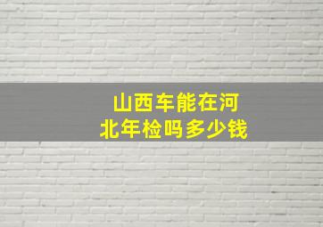 山西车能在河北年检吗多少钱