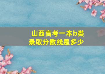 山西高考一本b类录取分数线是多少