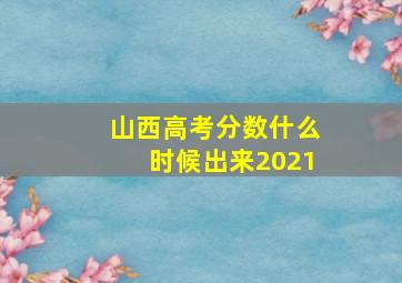 山西高考分数什么时候出来2021