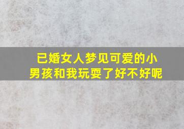 已婚女人梦见可爱的小男孩和我玩耍了好不好呢