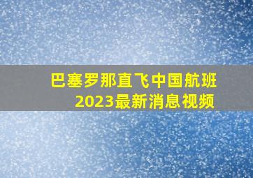 巴塞罗那直飞中国航班2023最新消息视频