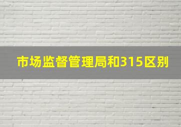 市场监督管理局和315区别