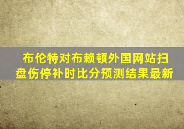 布伦特对布赖顿外国网站扫盘伤停补时比分预测结果最新