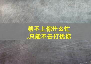 帮不上你什么忙,只能不去打扰你