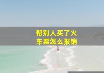 帮别人买了火车票怎么报销