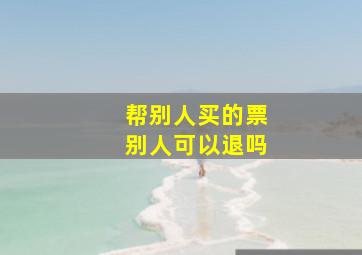 帮别人买的票别人可以退吗