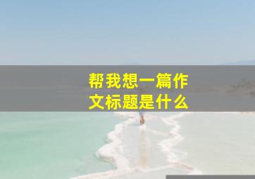 帮我想一篇作文标题是什么