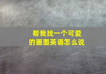 帮我找一个可爱的画面英语怎么说