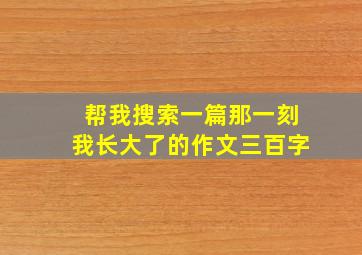 帮我搜索一篇那一刻我长大了的作文三百字