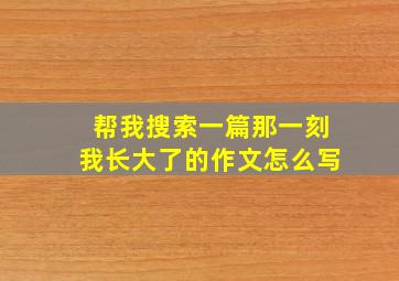 帮我搜索一篇那一刻我长大了的作文怎么写