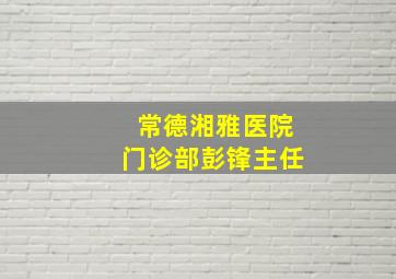 常德湘雅医院门诊部彭锋主任