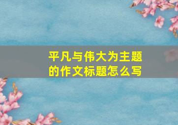 平凡与伟大为主题的作文标题怎么写