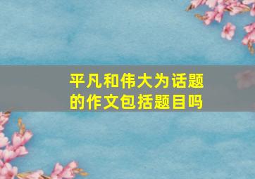 平凡和伟大为话题的作文包括题目吗