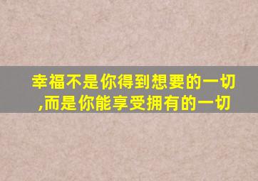 幸福不是你得到想要的一切,而是你能享受拥有的一切