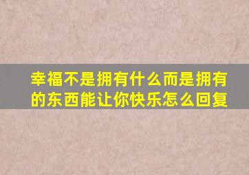 幸福不是拥有什么而是拥有的东西能让你快乐怎么回复